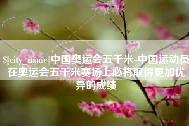 通化中国奥运会五千米-中国运动员在奥运会五千米赛场上必将取得更加优异的成绩