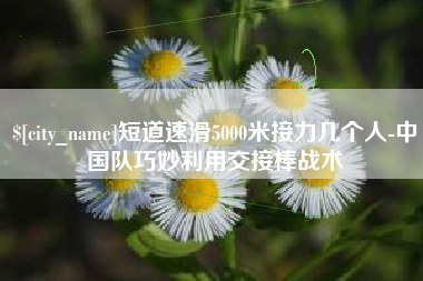 通化短道速滑5000米接力几个人-中国队巧妙利用交接棒战术