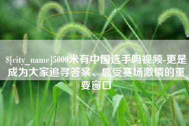 通化5000米有中国选手吗视频-更是成为大家追寻答案、感受赛场激情的重要窗口