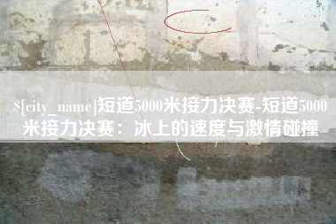 通化短道5000米接力决赛-短道5000米接力决赛：冰上的速度与激情碰撞