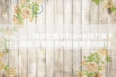 通化滑冰比赛中的5000米接力属于什么项目-常常引发体育爱好者的探讨