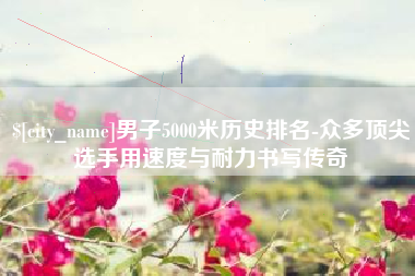 通化男子5000米历史排名-众多顶尖选手用速度与耐力书写传奇