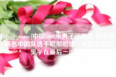 通化中国5000米男子运动员-而另外两名中国队选手哈那哈提·木哈买提和吴宇在最后一组出场
