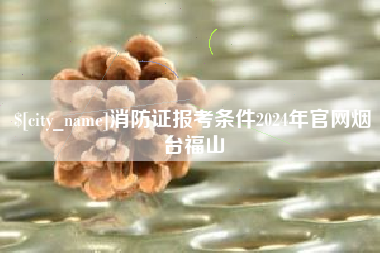 通化消防证报考条件2024年官网烟台福山
